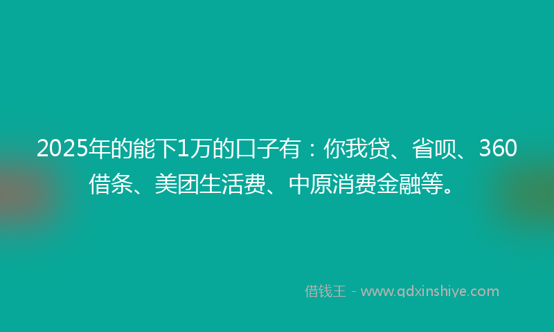 2025年的能下1万的口子有：你我贷、省呗、360借条、美团生活费、中原消费金融等。