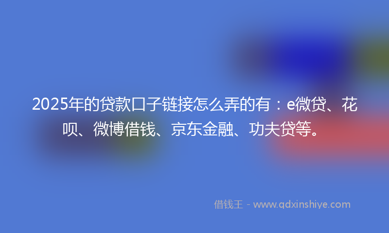 2025年的贷款口子链接怎么弄的有：e微贷、花呗、微博借钱、京东金融、功夫贷等。