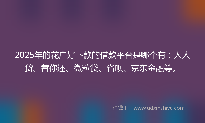 2025年的花户好下款的借款平台是哪个有：人人贷、替你还、微粒贷、省呗、京东金融等。