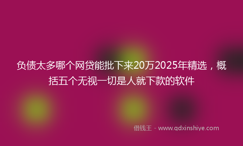 负债太多哪个网贷能批下来20万2025年精选，概括五个无视一切是人就下款的软件