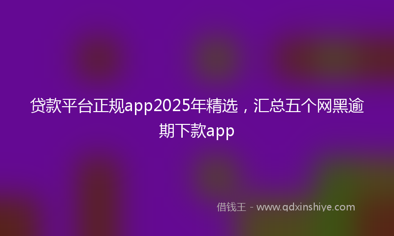 贷款平台正规app2025年精选，汇总五个网黑逾期下款app