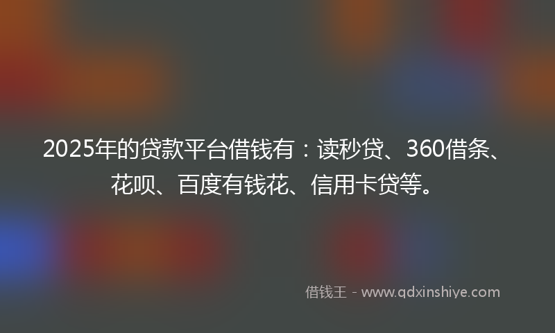 2025年的贷款平台借钱有：读秒贷、360借条、花呗、百度有钱花、信用卡贷等。