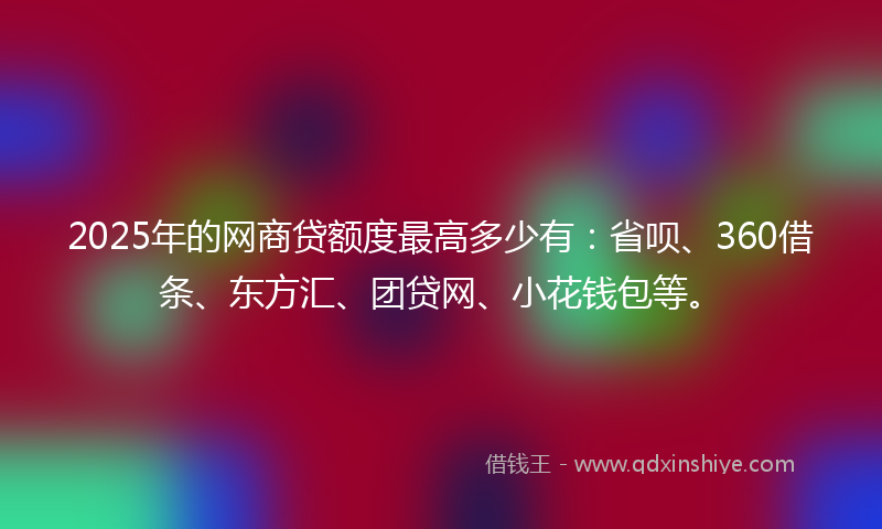 2025年的网商贷额度最高多少有：省呗、360借条、东方汇、团贷网、小花钱包等。
