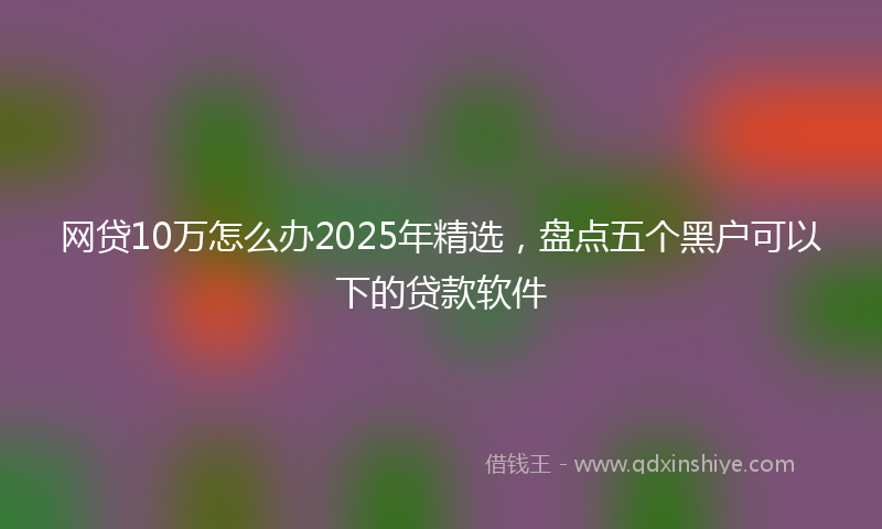 网贷10万怎么办2025年精选，盘点五个黑户可以下的贷款软件