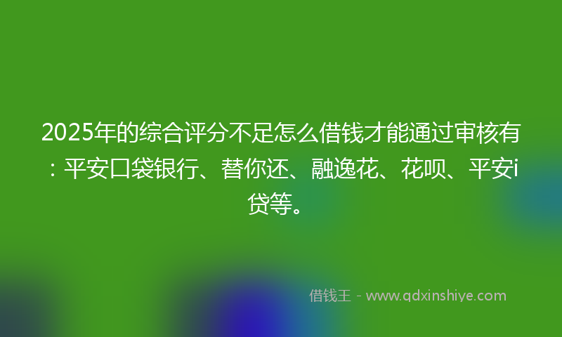 2025年的综合评分不足怎么借钱才能通过审核有：平安口袋银行、替你还、融逸花、花呗、平安i贷等。