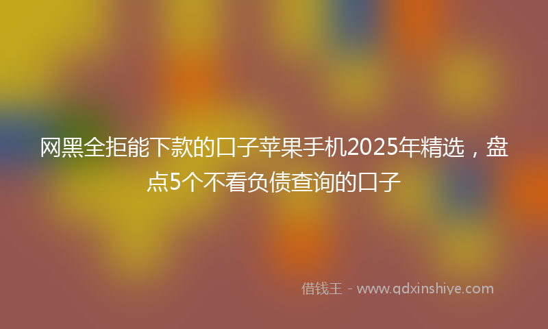 网黑全拒能下款的口子苹果手机2025年精选，盘点5个不看负债查询的口子