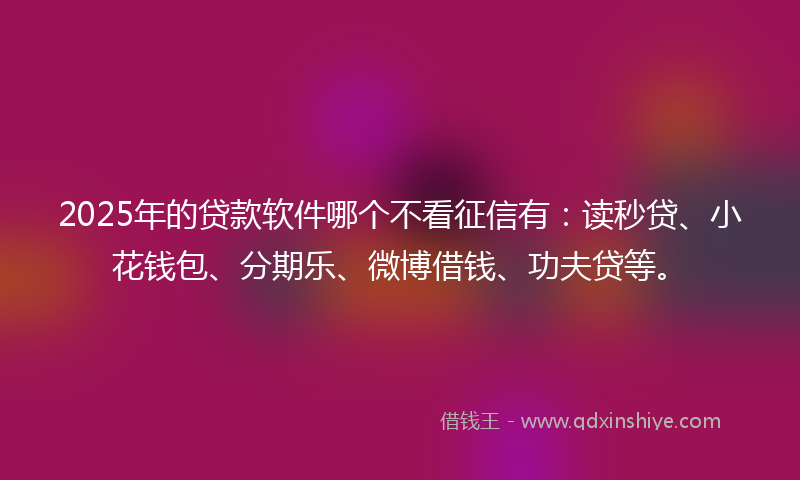 2025年的贷款软件哪个不看征信有：读秒贷、小花钱包、分期乐、微博借钱、功夫贷等。
