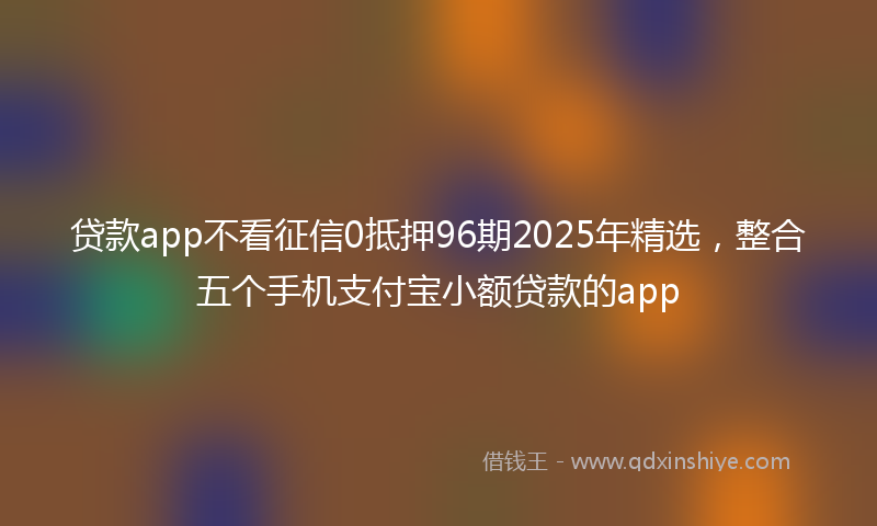 贷款app不看征信0抵押96期2025年精选，整合五个手机支付宝小额贷款的app