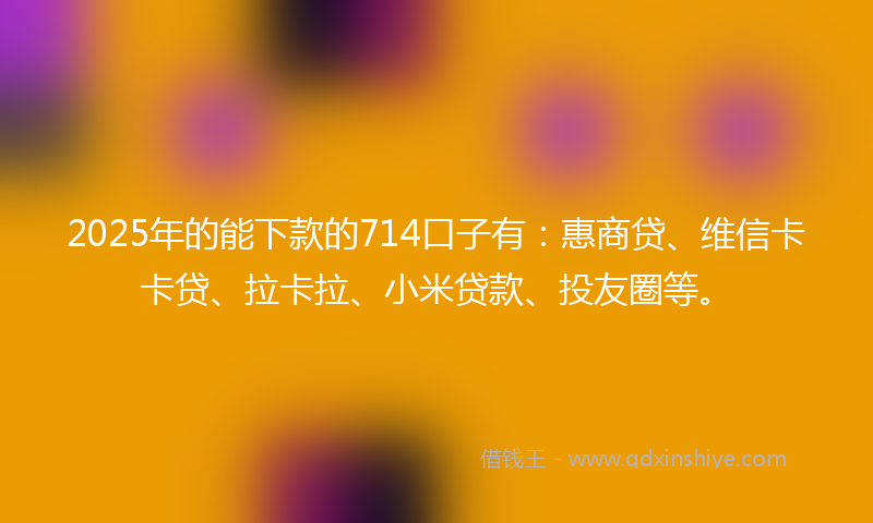 2025年的能下款的714口子有：惠商贷、维信卡卡贷、拉卡拉、小米贷款、投友圈等。
