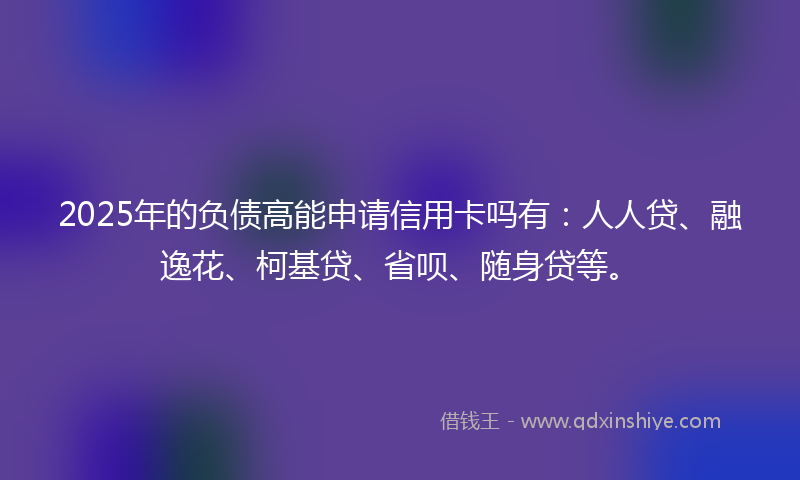 2025年的负债高能申请信用卡吗有：人人贷、融逸花、柯基贷、省呗、随身贷等。