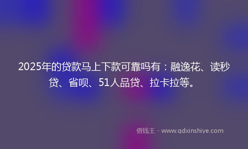 2025年的贷款马上下款可靠吗有：融逸花、读秒贷、省呗、51人品贷、拉卡拉等。