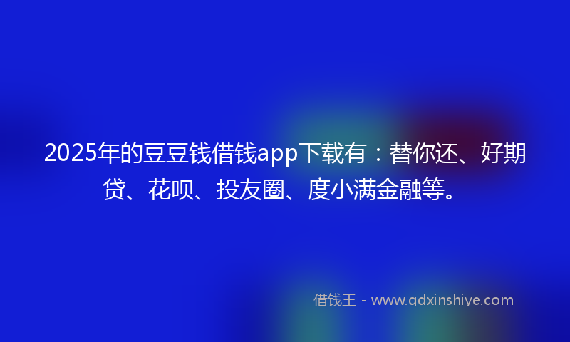 2025年的豆豆钱借钱app下载有：替你还、好期贷、花呗、投友圈、度小满金融等。