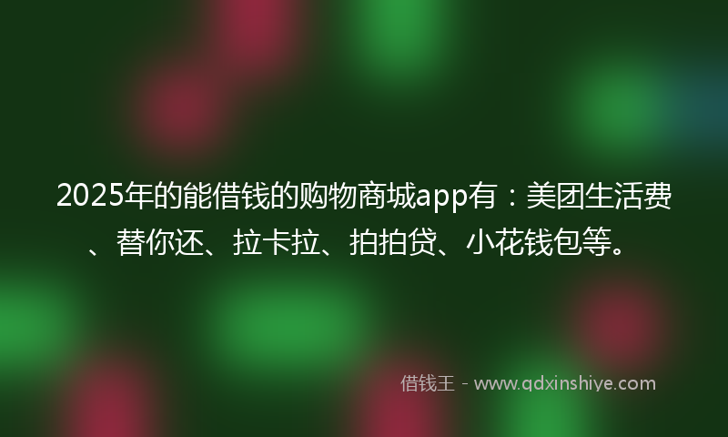 2025年的能借钱的购物商城app有：美团生活费、替你还、拉卡拉、拍拍贷、小花钱包等。