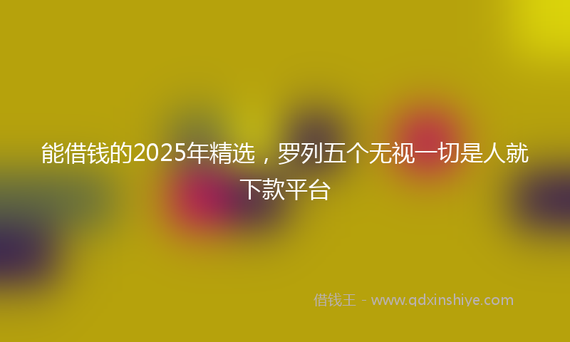 能借钱的2025年精选，罗列五个无视一切是人就下款平台