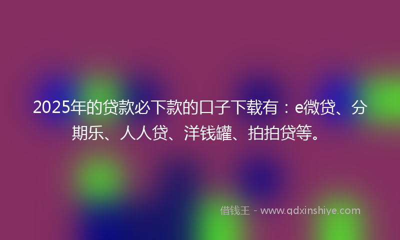 2025年的贷款必下款的口子下载有：e微贷、分期乐、人人贷、洋钱罐、拍拍贷等。