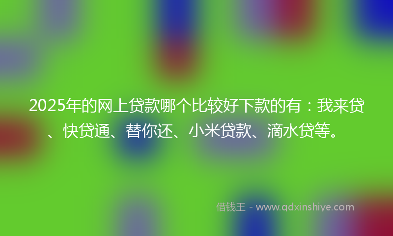 2025年的网上贷款哪个比较好下款的有：我来贷、快贷通、替你还、小米贷款、滴水贷等。