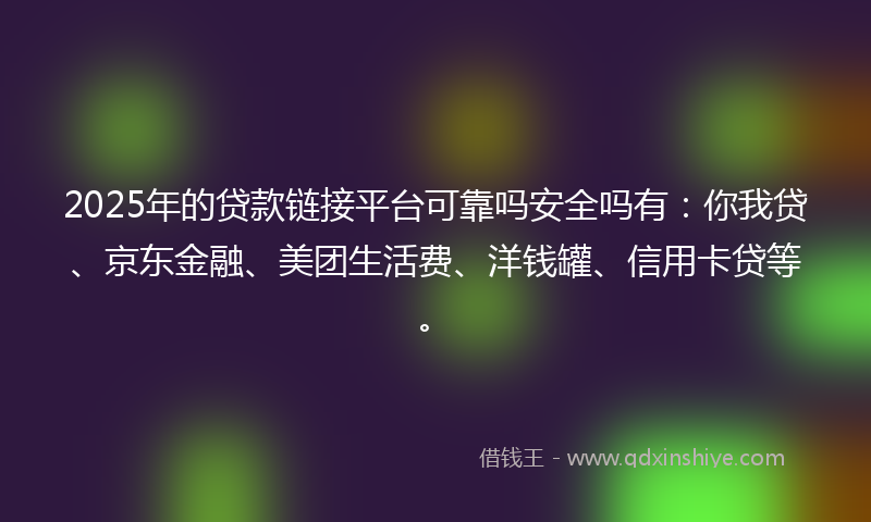 2025年的贷款链接平台可靠吗安全吗有：你我贷、京东金融、美团生活费、洋钱罐、信用卡贷等。