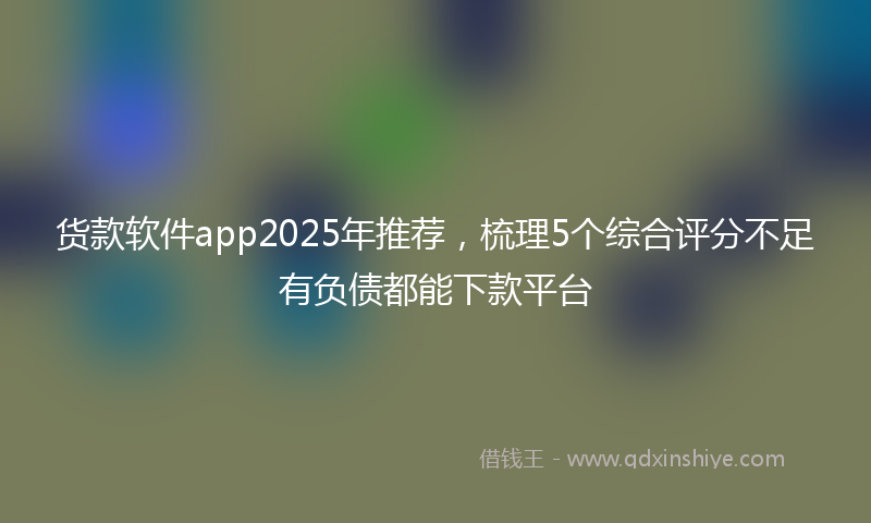 货款软件app2025年推荐，梳理5个综合评分不足有负债都能下款平台