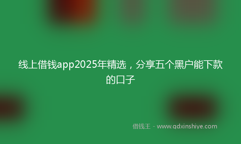 线上借钱app2025年精选，分享五个黑户能下款的口子