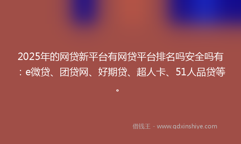 2025年的网贷新平台有网贷平台排名吗安全吗有：e微贷、团贷网、好期贷、超人卡、51人品贷等。