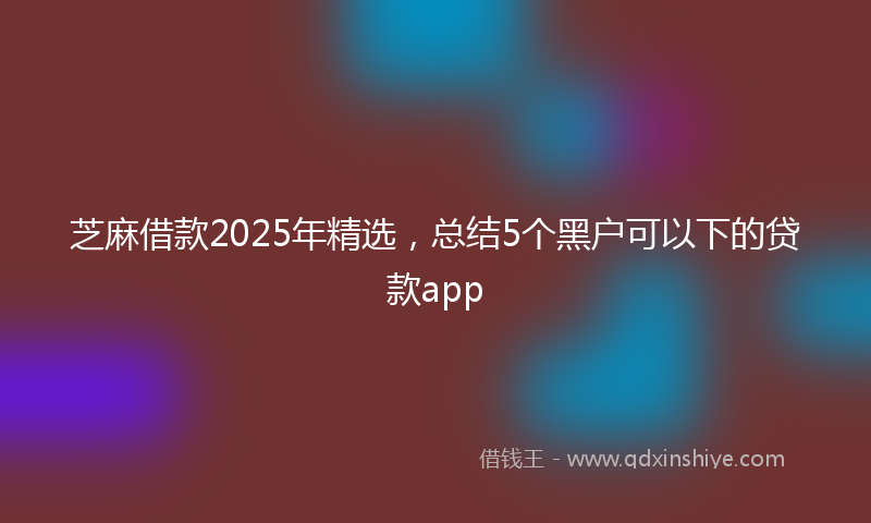 芝麻借款2025年精选，总结5个黑户可以下的贷款app