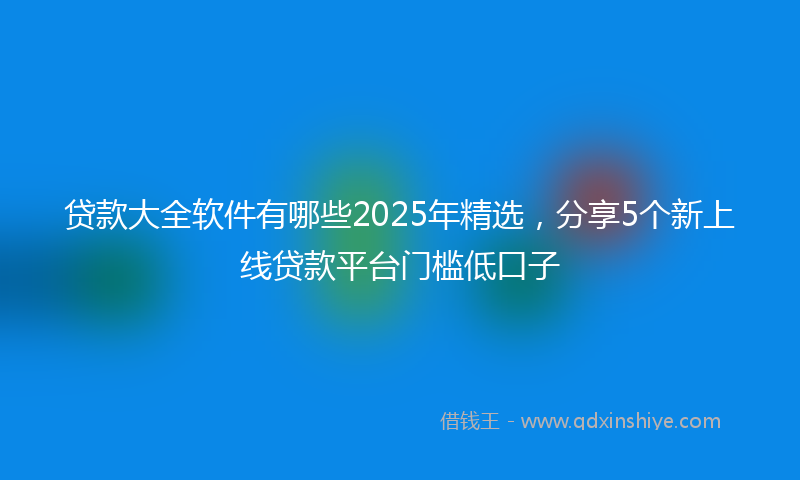 贷款大全软件有哪些2025年精选，分享5个新上线贷款平台门槛低口子