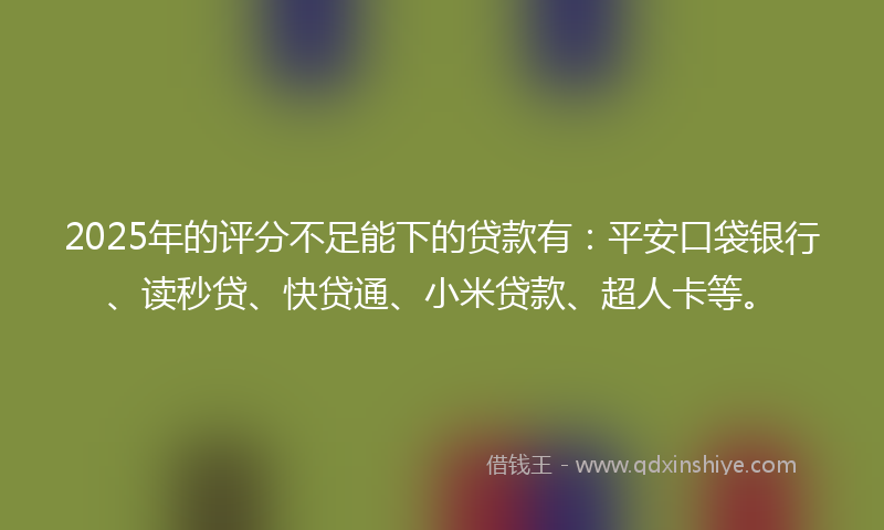 2025年的评分不足能下的贷款有：平安口袋银行、读秒贷、快贷通、小米贷款、超人卡等。