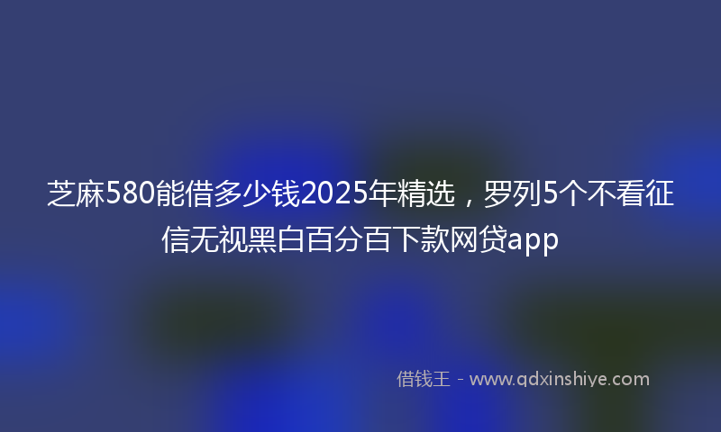 芝麻580能借多少钱2025年精选，罗列5个不看征信无视黑白百分百下款网贷app