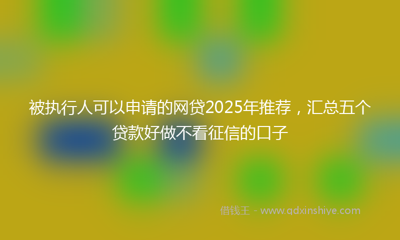 被执行人可以申请的网贷2025年推荐，汇总五个贷款好做不看征信的口子