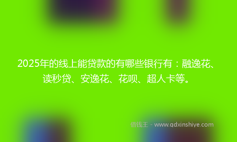 2025年的线上能贷款的有哪些银行有：融逸花、读秒贷、安逸花、花呗、超人卡等。