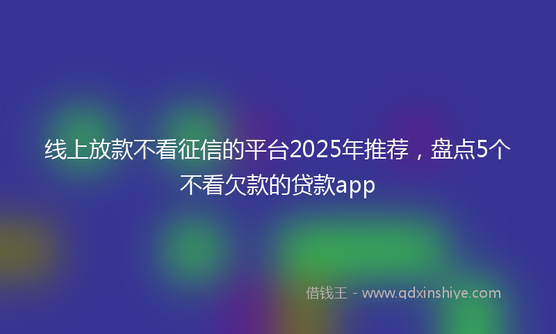 线上放款不看征信的平台2025年推荐，盘点5个不看欠款的贷款app