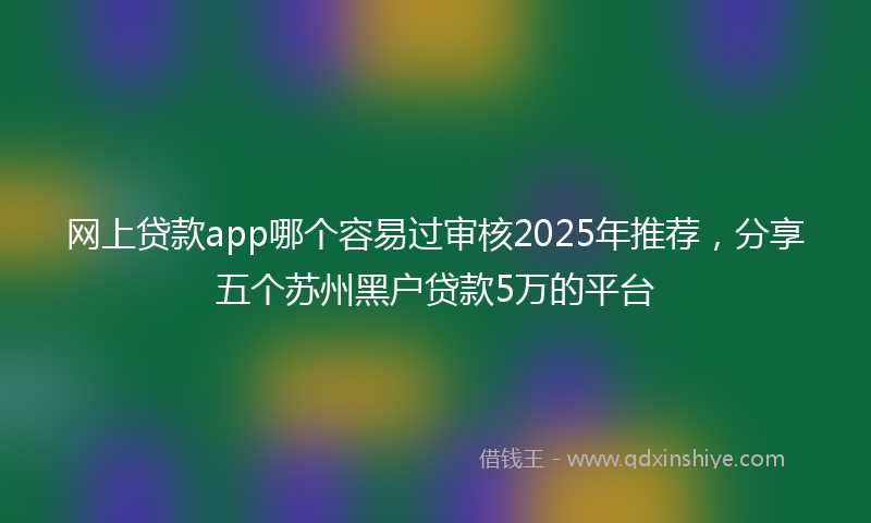 网上贷款app哪个容易过审核2025年推荐，分享五个苏州黑户贷款5万的平台