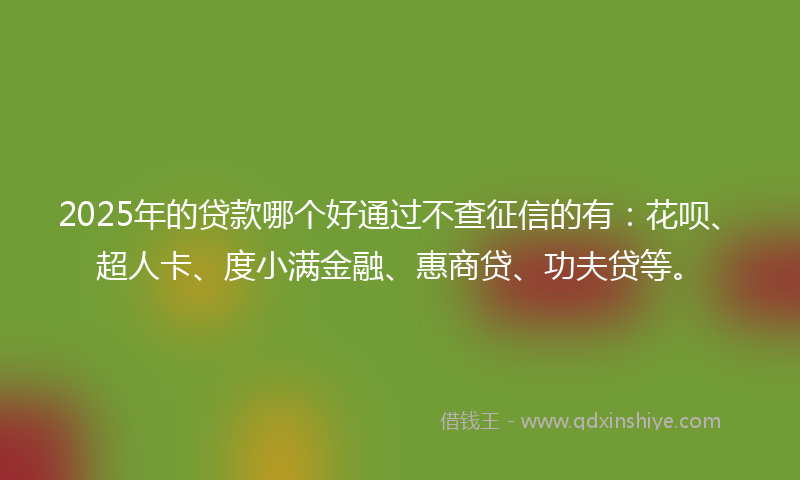 2025年的贷款哪个好通过不查征信的有：花呗、超人卡、度小满金融、惠商贷、功夫贷等。