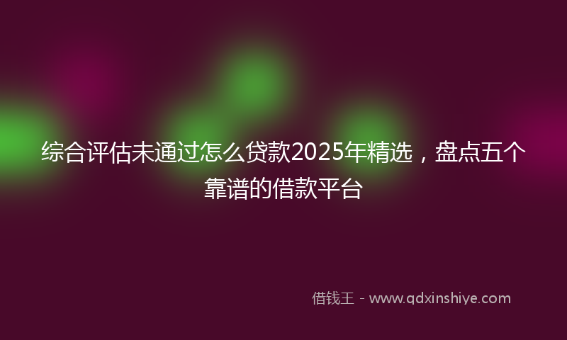 综合评估未通过怎么贷款2025年精选，盘点五个靠谱的借款平台