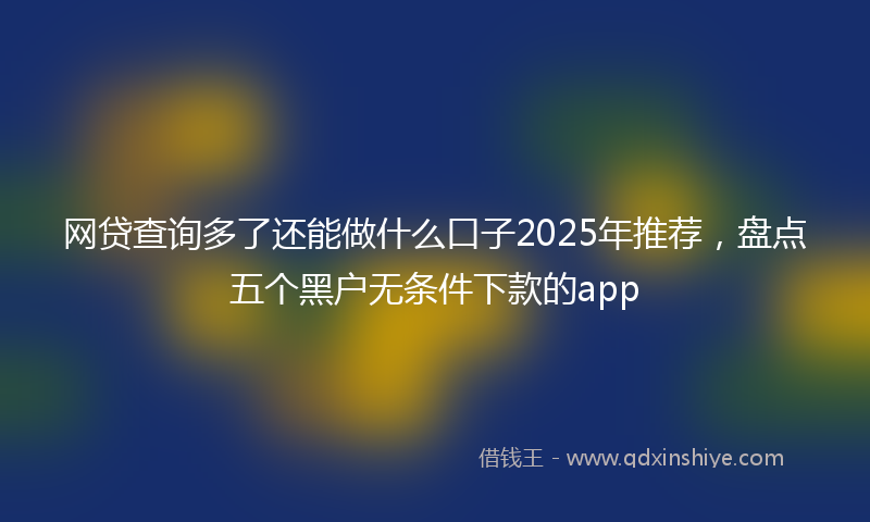 网贷查询多了还能做什么口子2025年推荐，盘点五个黑户无条件下款的app