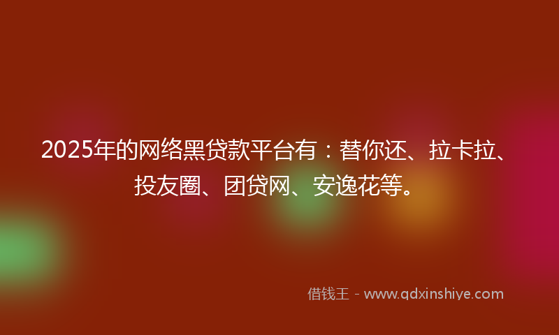 2025年的网络黑贷款平台有：替你还、拉卡拉、投友圈、团贷网、安逸花等。