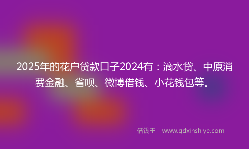 2025年的花户贷款口子2024有:滴水贷、中原消费金融、省呗、微博借钱、小花钱包等。