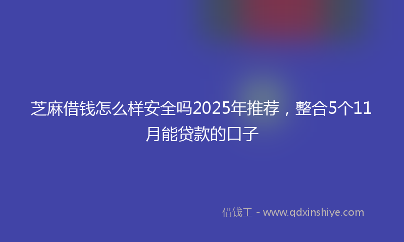 芝麻借钱怎么样安全吗2025年推荐，整合5个11月能贷款的口子