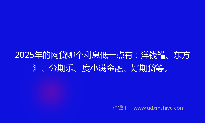 2025年的网贷哪个利息低一点有：洋钱罐、东方汇、分期乐、度小满金融、好期贷等。