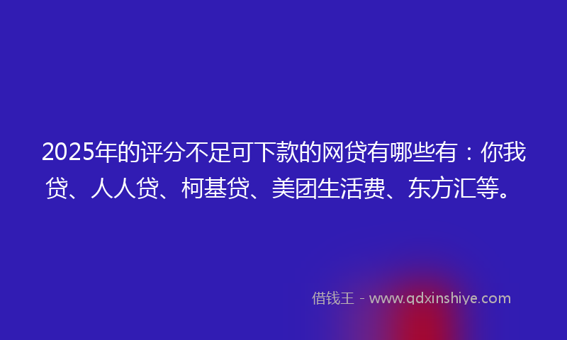 2025年的评分不足可下款的网贷有哪些有：你我贷、人人贷、柯基贷、美团生活费、东方汇等。