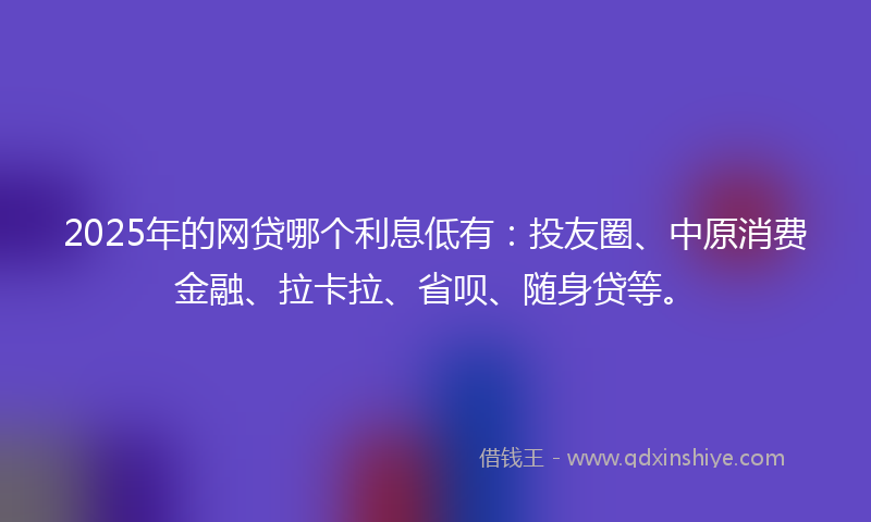 2025年的网贷哪个利息低有：投友圈、中原消费金融、拉卡拉、省呗、随身贷等。