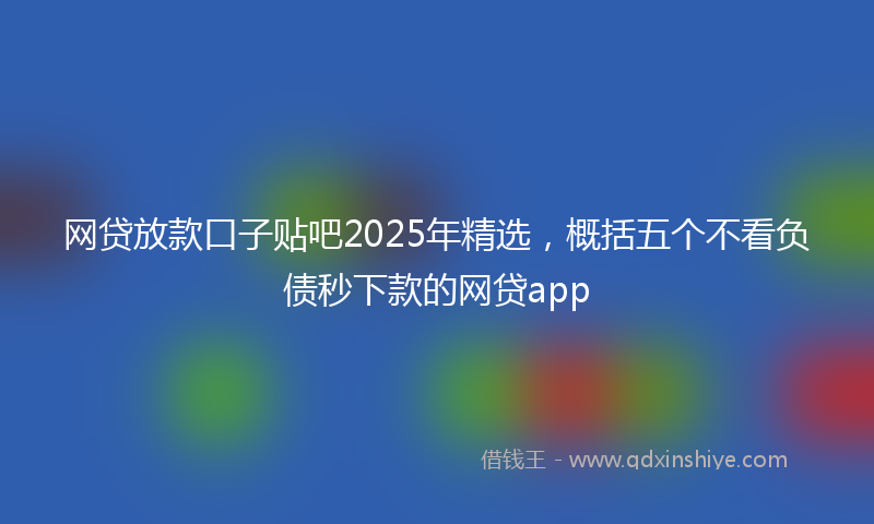 网贷放款口子贴吧2025年精选，概括五个不看负债秒下款的网贷app