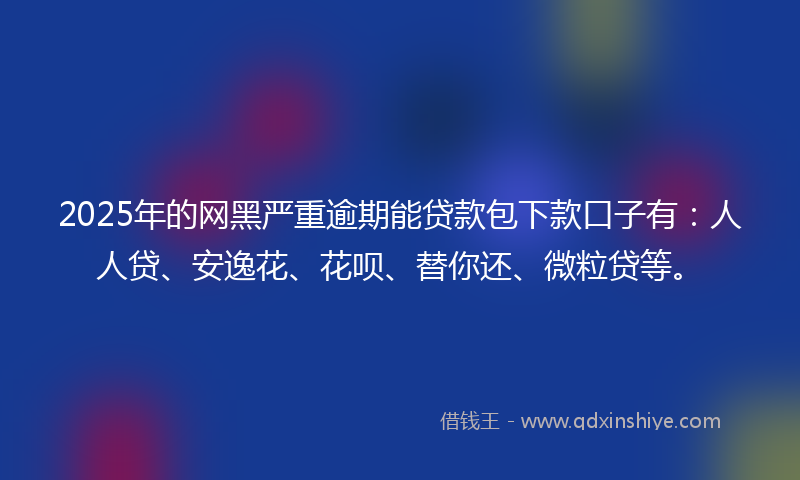 2025年的网黑严重逾期能贷款包下款口子有：人人贷、安逸花、花呗、替你还、微粒贷等。