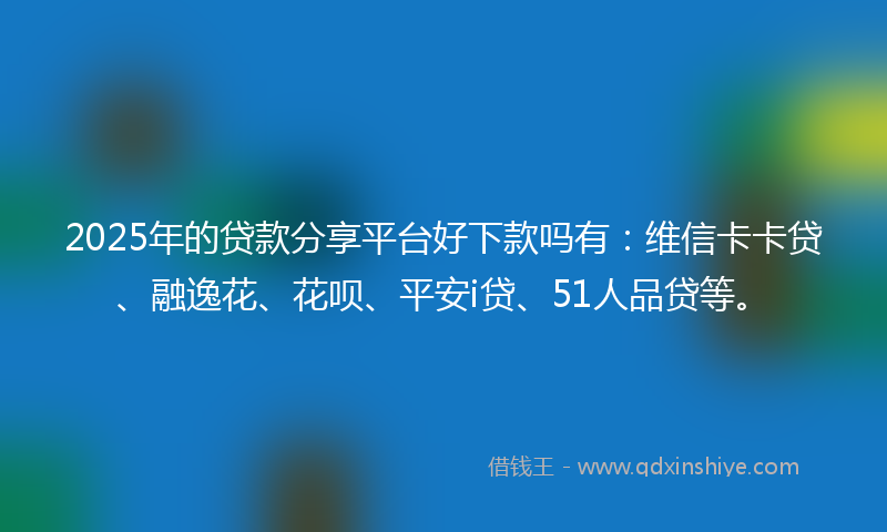 2025年的贷款分享平台好下款吗有：维信卡卡贷、融逸花、花呗、平安i贷、51人品贷等。