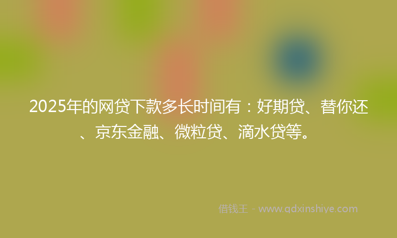 2025年的网贷下款多长时间有：好期贷、替你还、京东金融、微粒贷、滴水贷等。