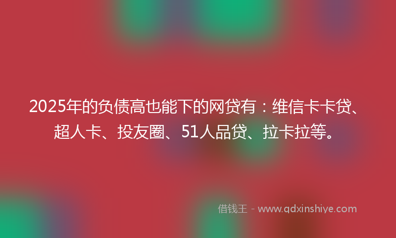 2025年的负债高也能下的网贷有：维信卡卡贷、超人卡、投友圈、51人品贷、拉卡拉等。
