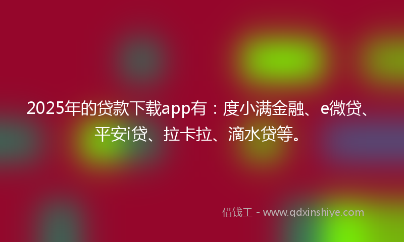 2025年的贷款下载app有：度小满金融、e微贷、平安i贷、拉卡拉、滴水贷等。