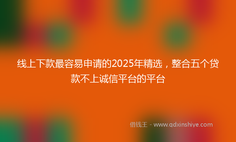 线上下款最容易申请的2025年精选，整合五个贷款不上诚信平台的平台