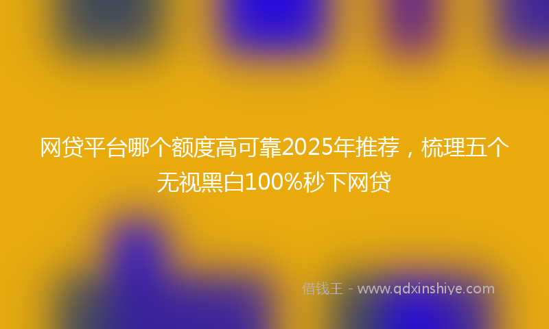 网贷平台哪个额度高可靠2025年推荐，梳理五个无视黑白100%秒下网贷