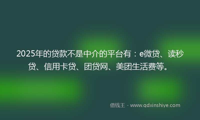 2025年的贷款不是中介的平台有：e微贷、读秒贷、信用卡贷、团贷网、美团生活费等。